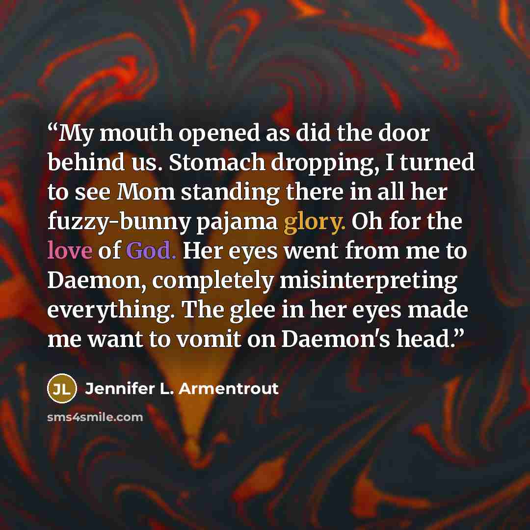 “My mouth opened as did the door behind us. Stomach dropping, I turned to see Mom standing there in all her fuzzy-bunny pajama glory. Oh for the love of God. Her eyes went from me to Daemon, completely misinterpreting everything. The glee in her eyes made me want to vomit on Daemon's head.” quote by Jennifer L. Armentrout