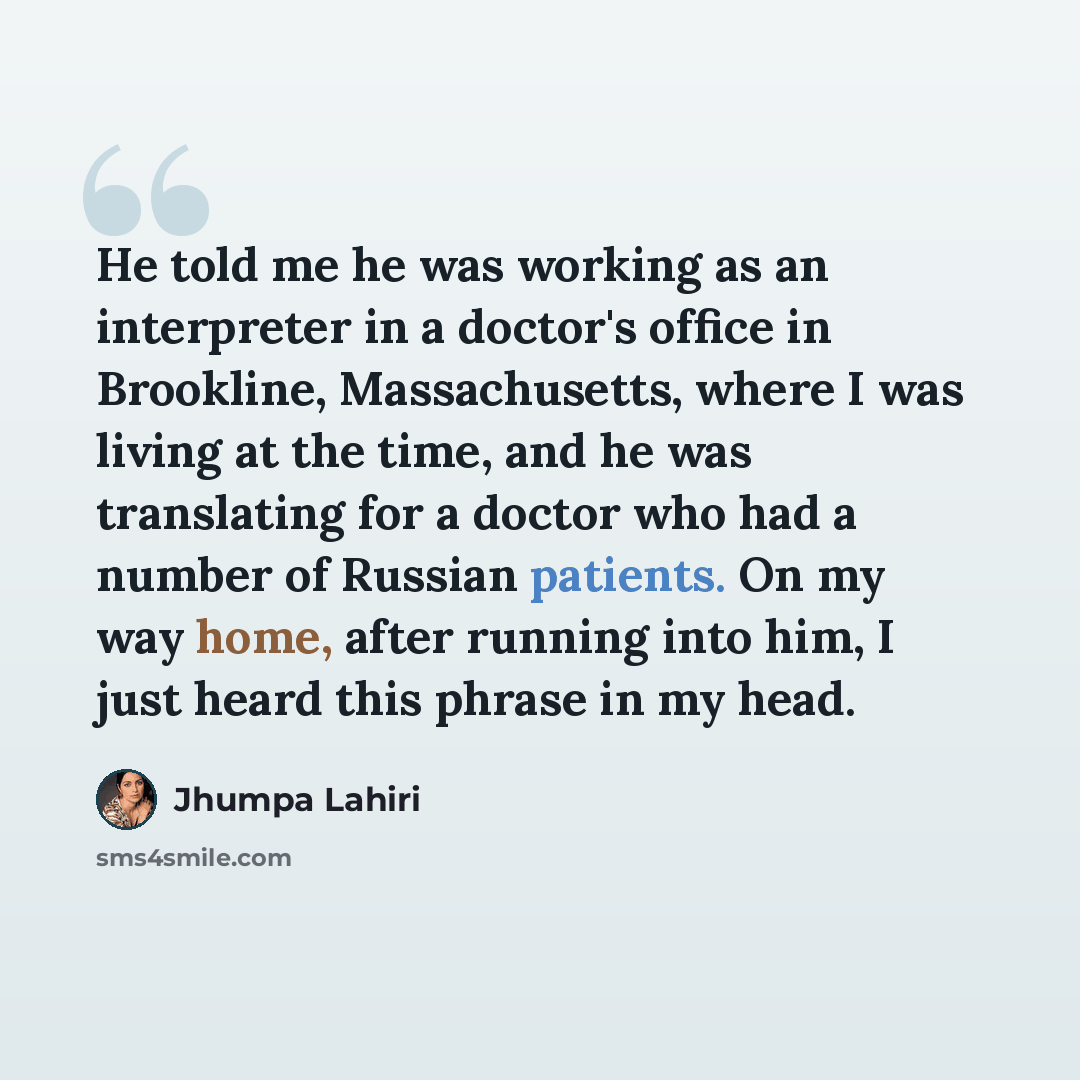“He told me he was working as an interpreter in a doctor's office in Brookline, Massachusetts, where I was living at the time, and he was translating for a doctor who had a number of Russian patients. On my way home, after running into him, I just heard this phrase in my head.” quote by Jhumpa Lahiri