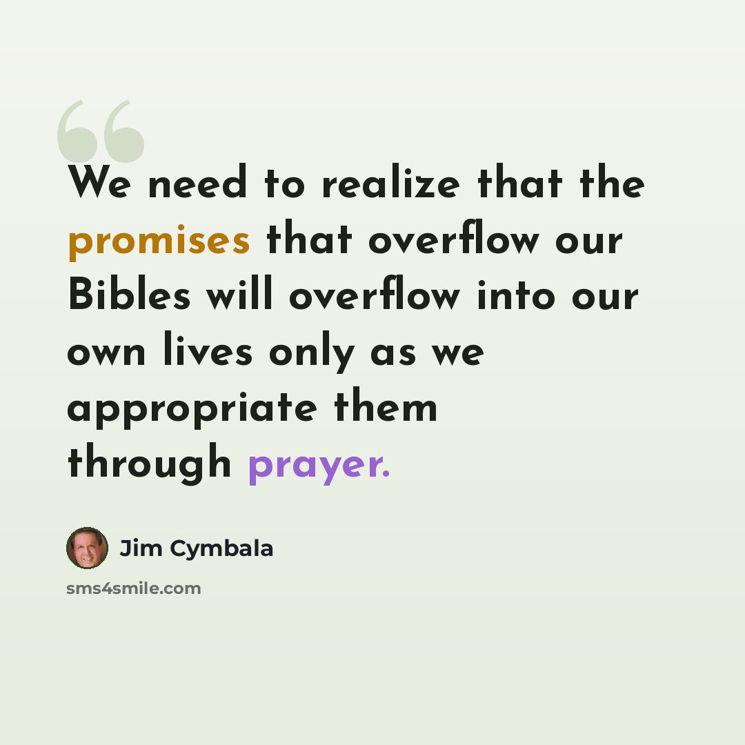 “We need to realize that the promises that overflow our Bibles will overflow into our own lives only as we appropriate them through prayer.” quote by Jim Cymbala