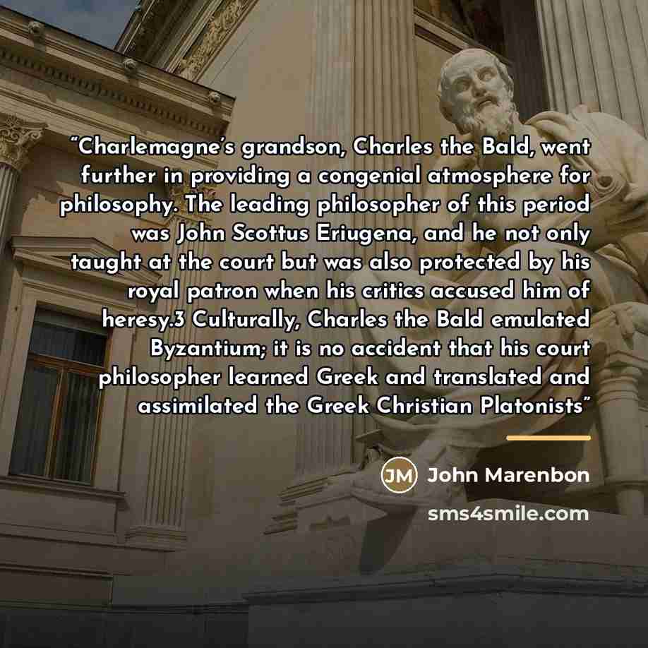 “Charlemagne’s grandson, Charles the Bald, went further in providing a congenial atmosphere for philosophy. The leading philosopher of this period was John Scottus Eriugena, and he not only taught at the court but was also protected by his royal patron when his critics accused him of heresy.3…” quote by John Marenbon