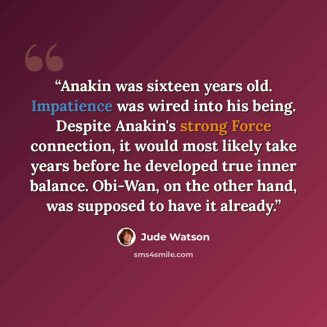 “Anakin was sixteen years old. Impatience was wired into his being. Despite Anakin's strong Force connection, it would most likely take years before he developed true inner balance. Obi-Wan, on the other hand, was supposed to have it already.” quote by Jude Watson