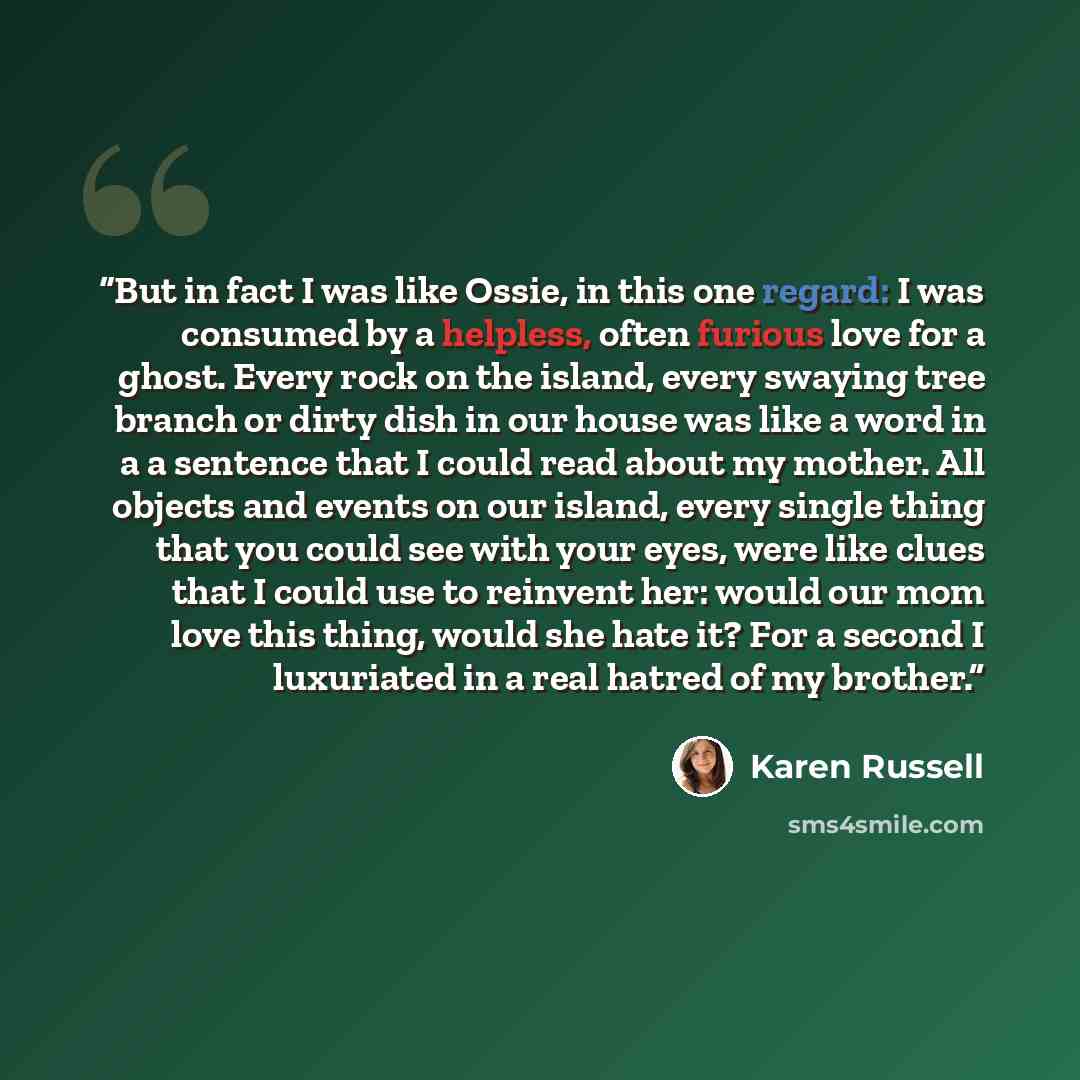 “But in fact I was like Ossie, in this one regard: I was consumed by a helpless, often furious love for a ghost. Every rock on the island, every swaying tree branch or dirty dish in our house was like a word in a a sentence that I could read about my mother. All objects and events on our island…” quote by Karen Russell
