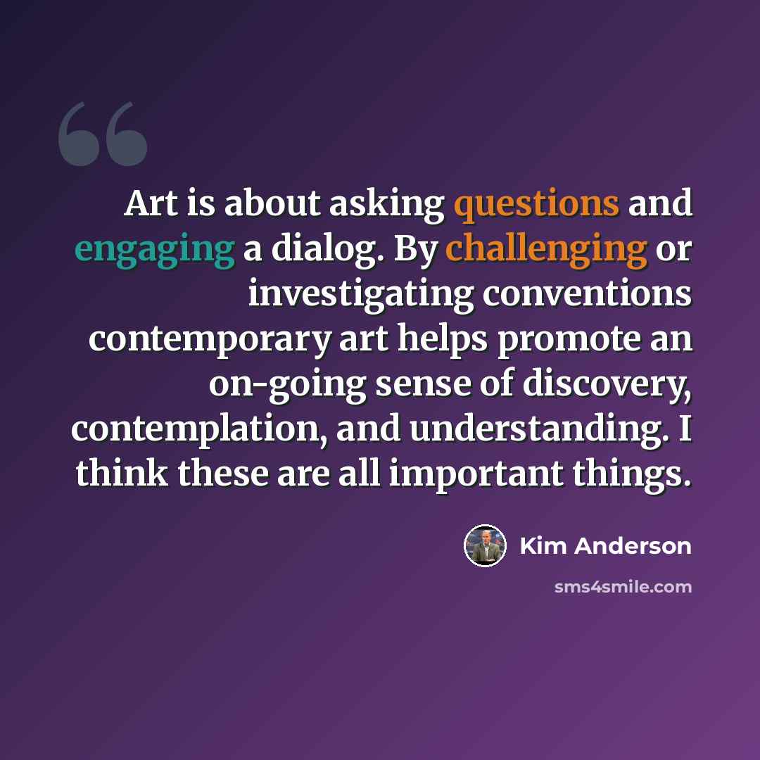 “Art is about asking questions and engaging a dialog. By challenging or investigating conventions contemporary art helps promote an on-going sense of discovery, contemplation, and understanding. I think these are all important things.” quote by Kim Anderson