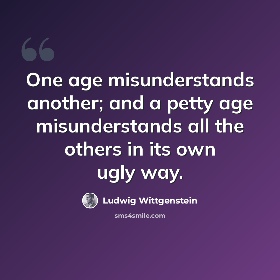 “One age misunderstands another; and a petty age misunderstands all the others in its own ugly way.” quote by Ludwig Wittgenstein