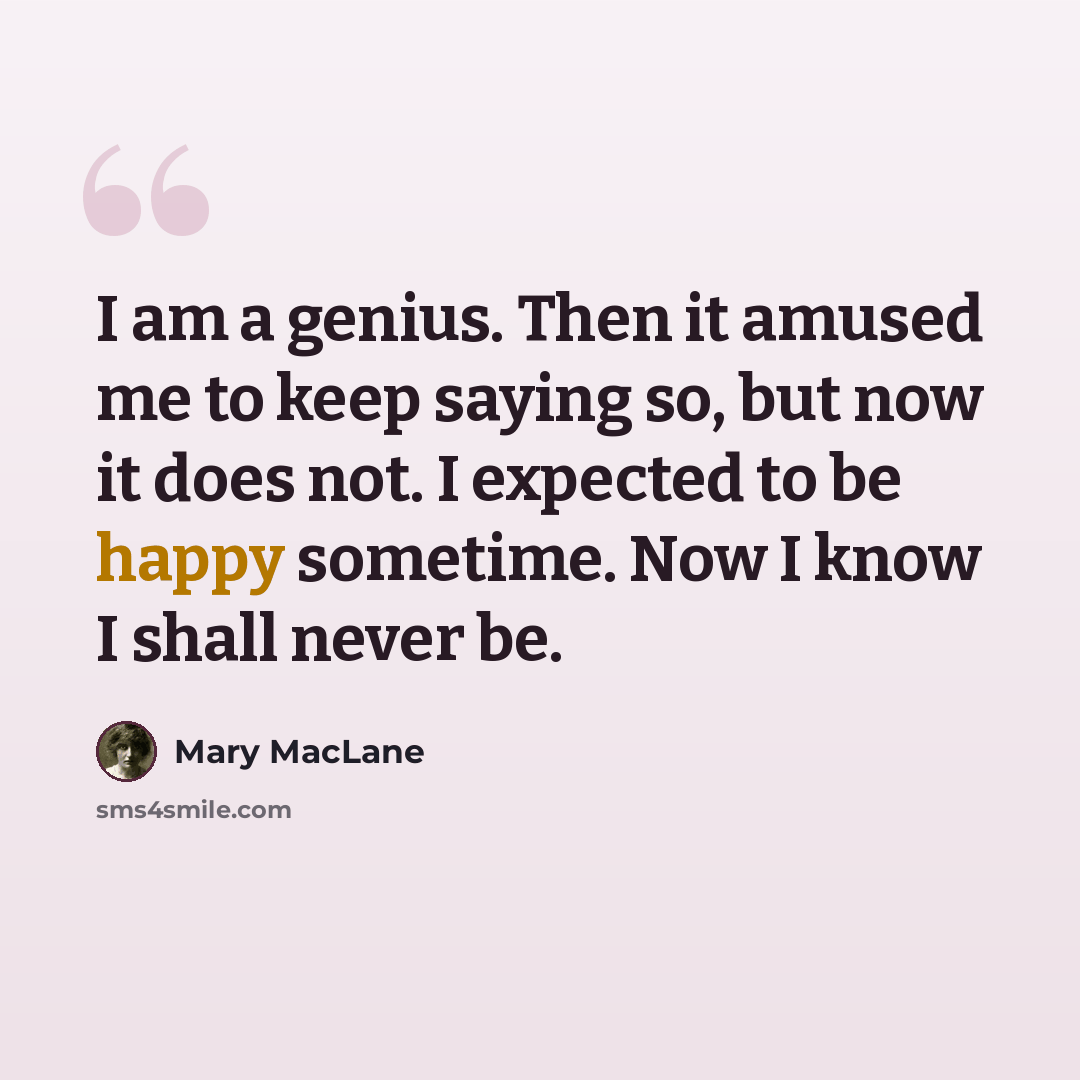 “I am a genius. Then it amused me to keep saying so, but now it does not. I expected to be happy sometime. Now I know I shall never be.” quote by Mary MacLane