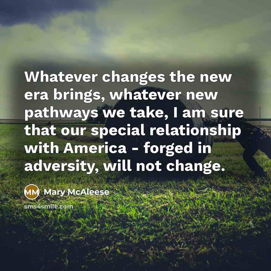 “Whatever changes the new era brings, whatever new pathways we take, I am sure that our special relationship with America - forged in adversity, will not change.” quote by Mary McAleese