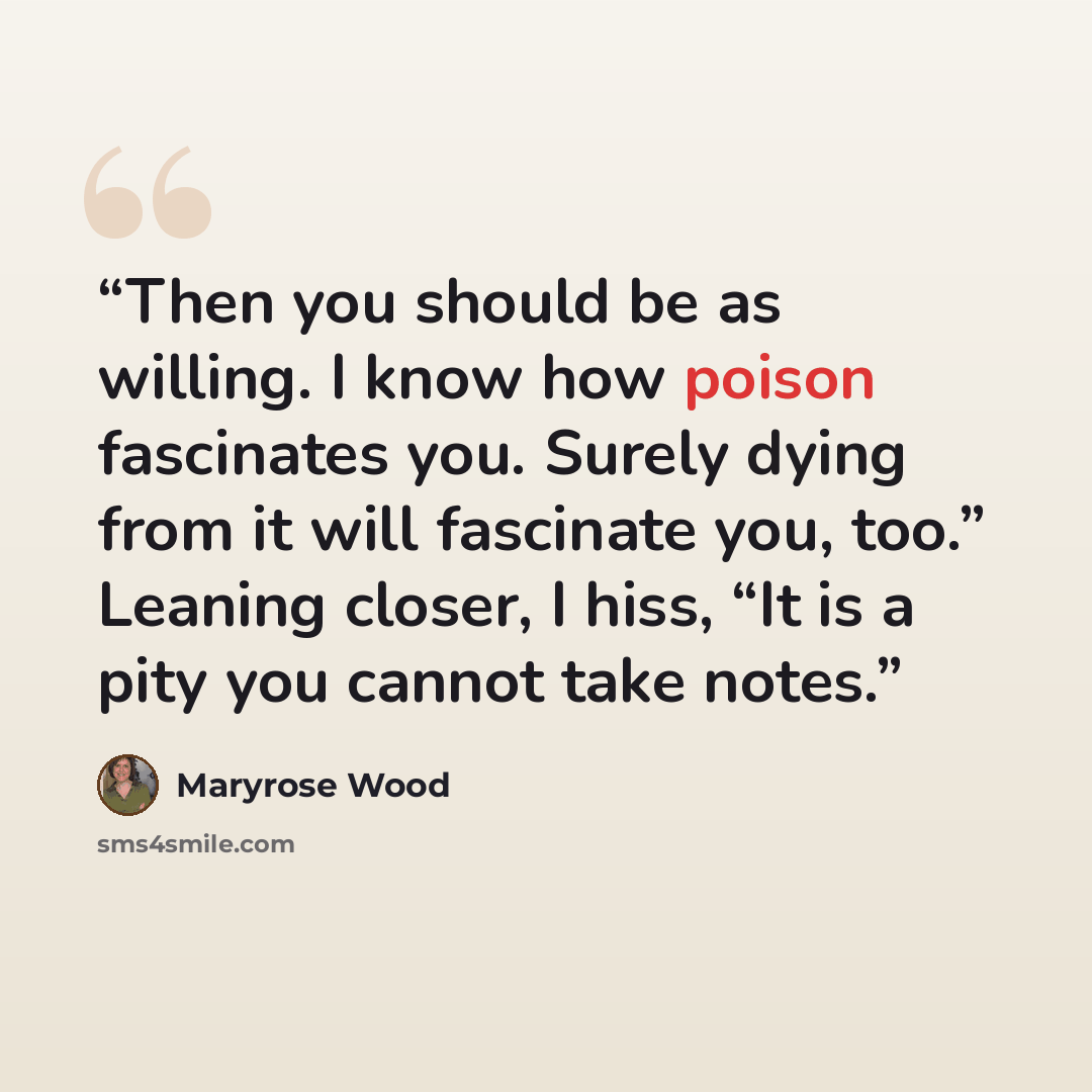 “Then you should be as willing. I know how poison fascinates you. Surely dying from it will fascinate you, too.” Leaning closer, I hiss, “It is a pity you cannot take notes.” quote by Maryrose Wood