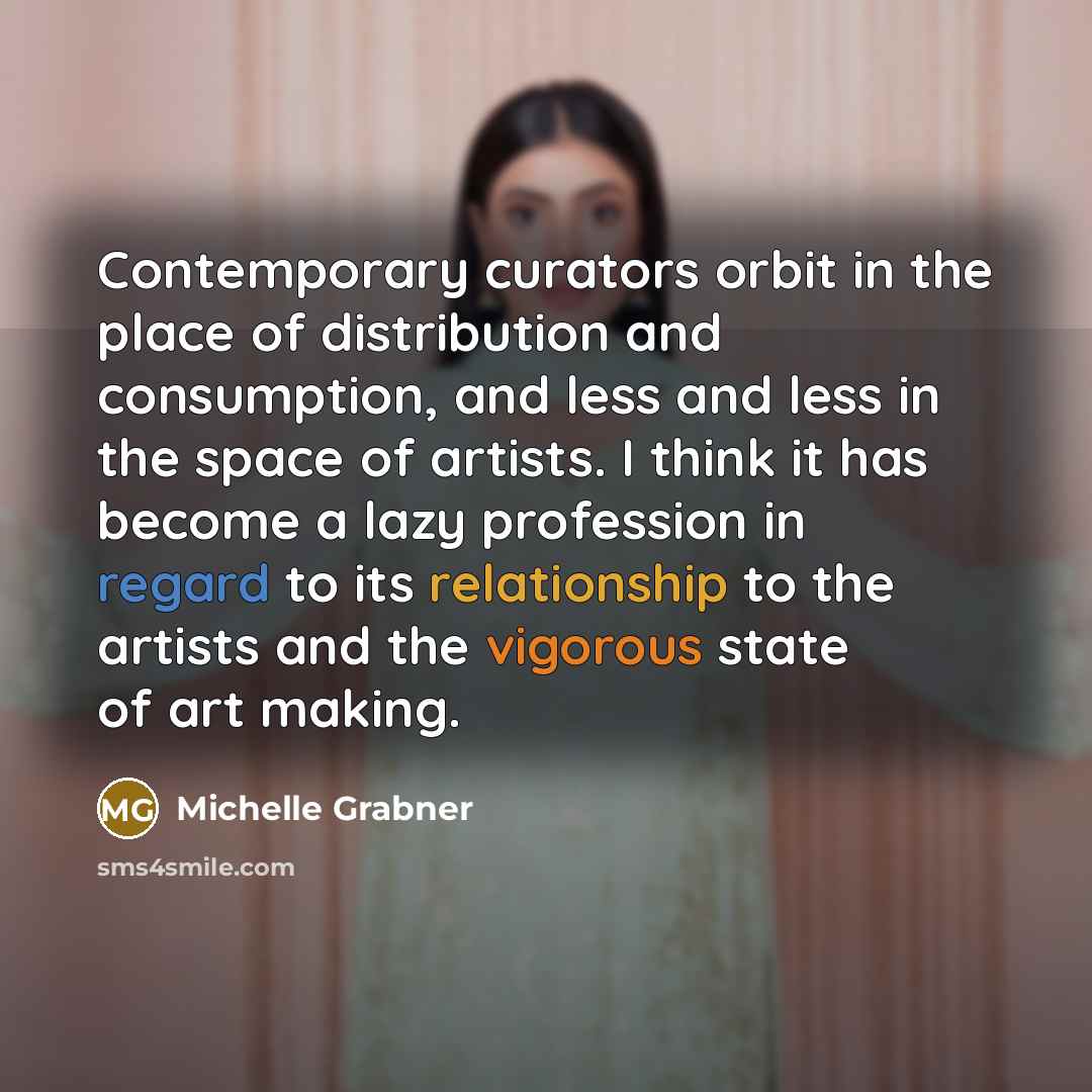 “Contemporary curators orbit in the place of distribution and consumption, and less and less in the space of artists. I think it has become a lazy profession in regard to its relationship to the artists and the vigorous state of art making.” quote by Michelle Grabner