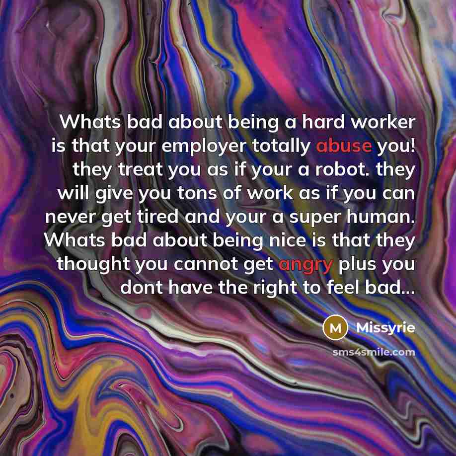 “Whats bad about being a hard worker is that your employer totally abuse you! they treat you as if your a robot. they will give you tons of work as if you can never get tired and your a super human. Whats bad about being nice is that they thought you cannot get angry plus you dont have the right to…” quote by Missyrie