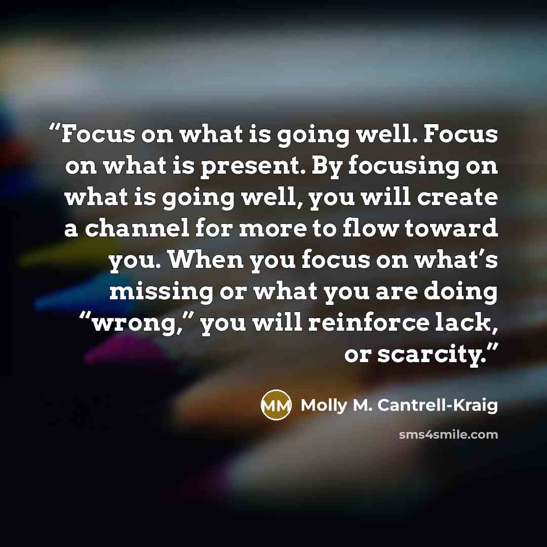 “Focus on what is going well. Focus on what is present. By focusing on what is going well, you will create a channel for more to flow toward you. When you focus on what’s missing or what you are doing “wrong,” you will reinforce lack, or scarcity.” quote by Molly M. Cantrell-Kraig
