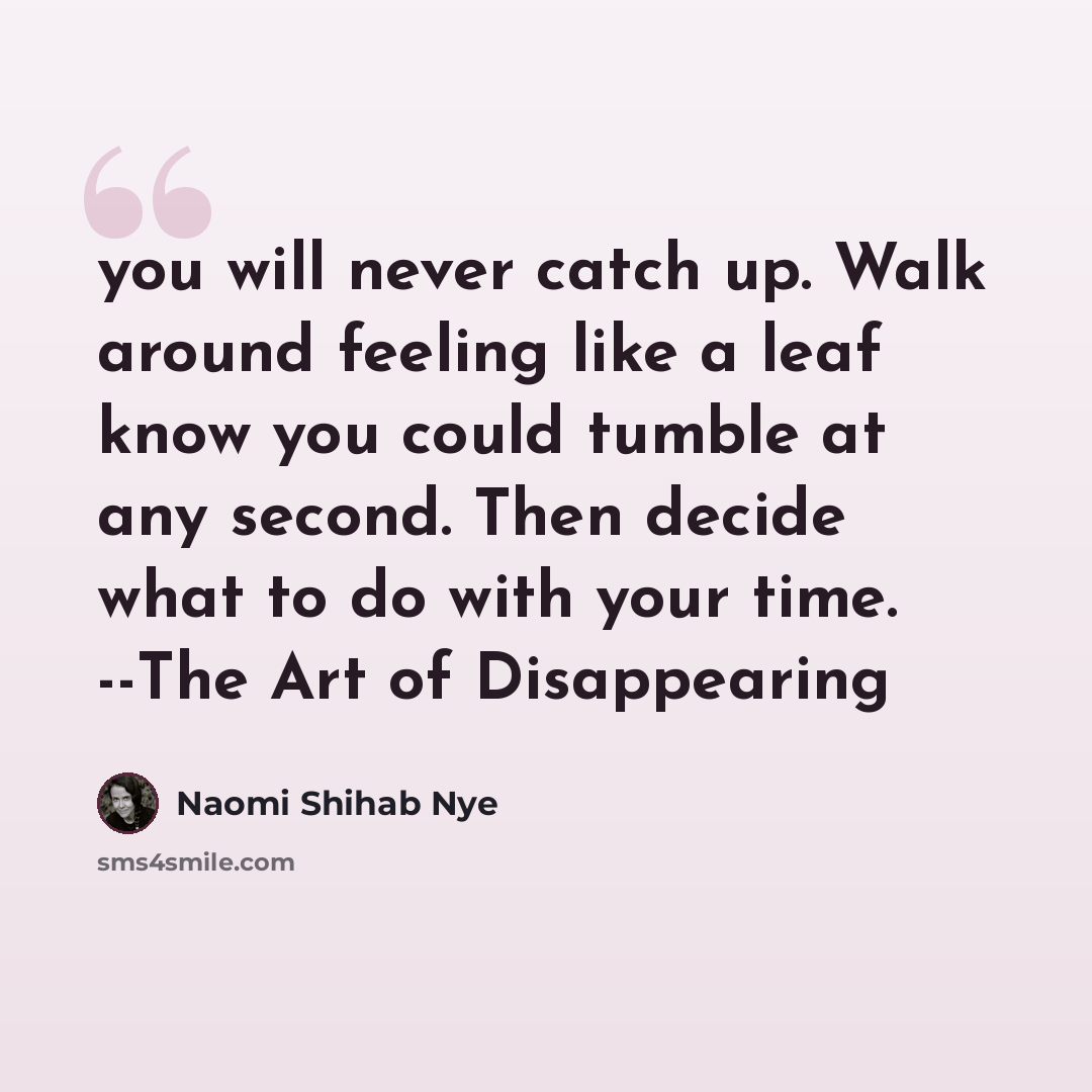 “you will never catch up. Walk around feeling like a leaf know you could tumble at any second. Then decide what to do with your time. --The Art of Disappearing” quote by Naomi Shihab Nye