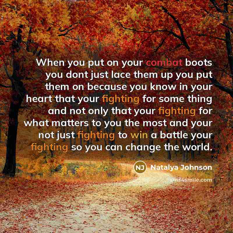 “When you put on your combat boots you dont just lace them up you put them on because you know in your heart that your fighting for some thing and not only that your fighting for what matters to you the most and your not just fighting to win a battle your fighting so you can change the world.” quote by Natalya Johnson