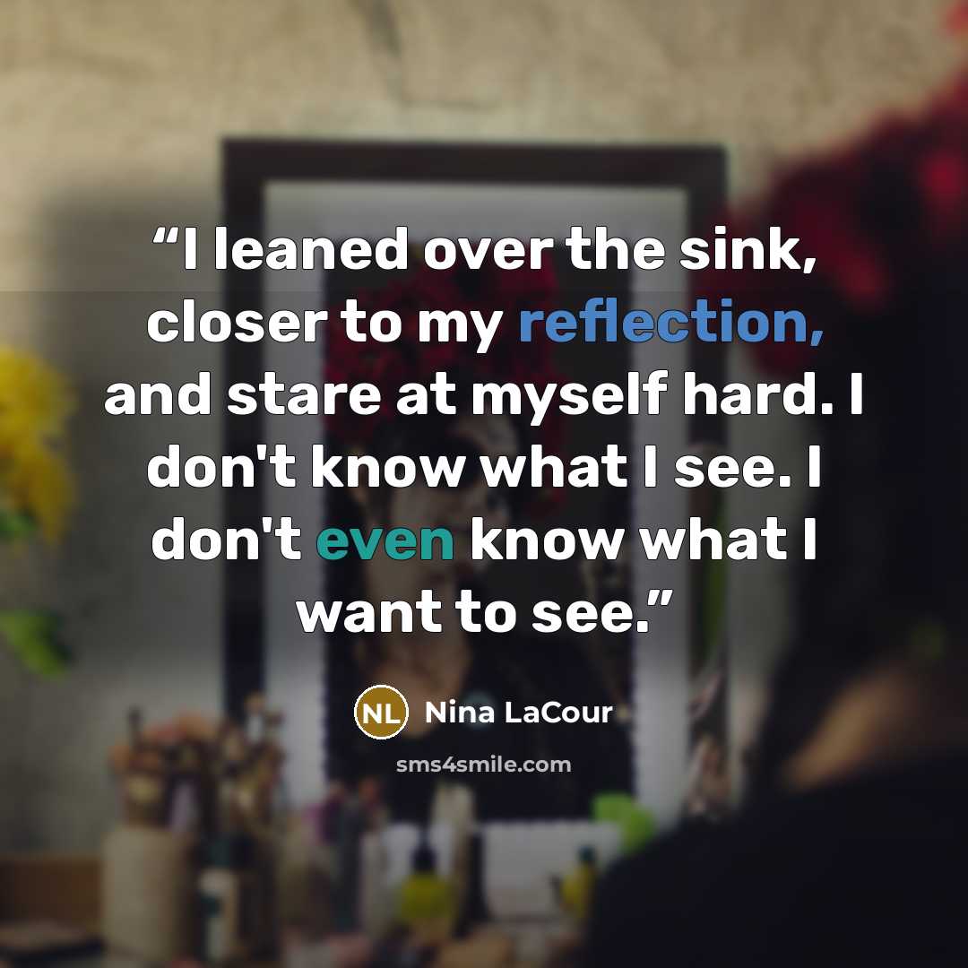 “I leaned over the sink, closer to my reflection, and stare at myself hard. I don't know what I see. I don't even know what I want to see.” quote by Nina LaCour