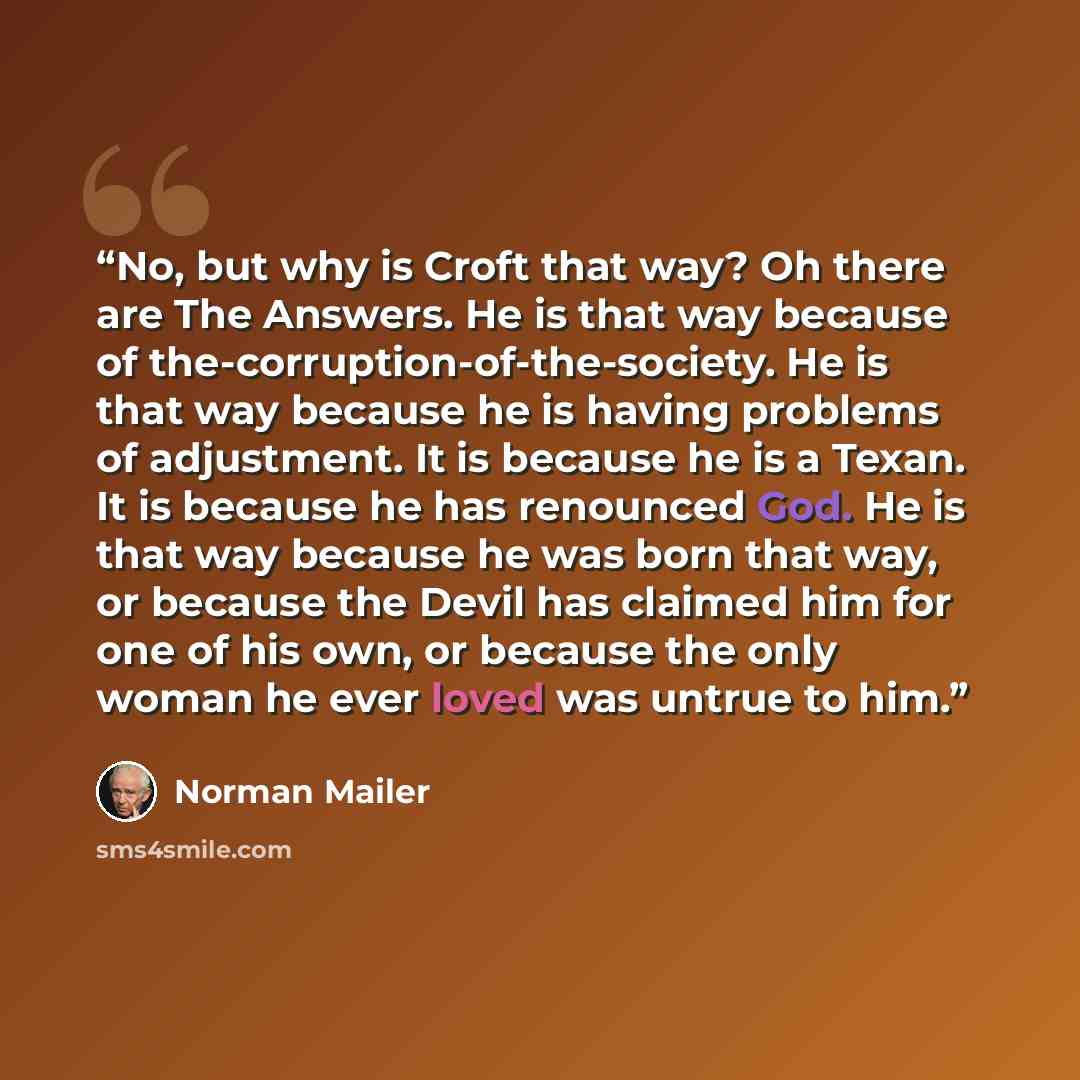 “No, but why is Croft that way? Oh there are The Answers. He is that way because of the-corruption-of-the-society. He is that way because he is having problems of adjustment. It is because he is a Texan. It is because he has renounced God. He is that way because he was born that way, or because the…” quote by Norman Mailer