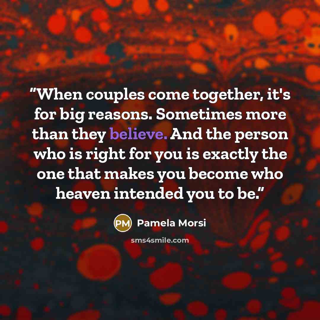 “When couples come together, it's for big reasons. Sometimes more than they believe. And the person who is right for you is exactly the one that makes you become who heaven intended you to be.” quote by Pamela Morsi