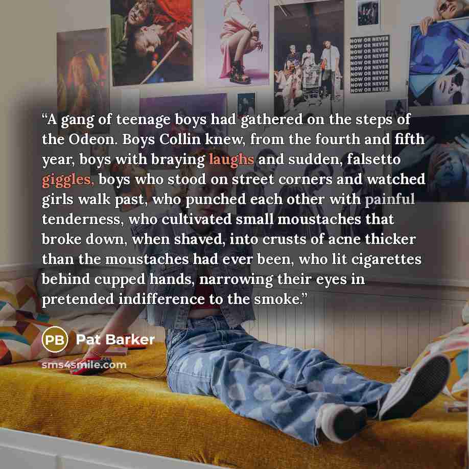 “A gang of teenage boys had gathered on the steps of the Odeon. Boys Collin knew, from the fourth and fifth year, boys with braying laughs and sudden, falsetto giggles, boys who stood on street corners and watched girls walk past, who punched each other with painful tenderness, who cultivated small…” quote by Pat Barker