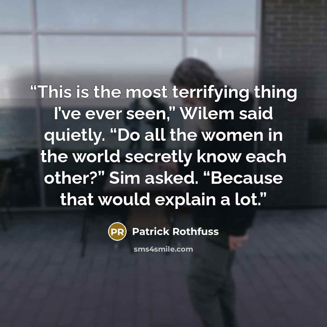 “This is the most terrifying thing I’ve ever seen,” Wilem said quietly. “Do all the women in the world secretly know each other?” Sim asked. “Because that would explain a lot.” quote by Patrick Rothfuss