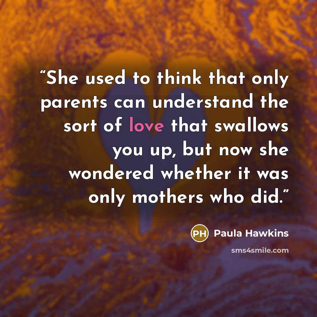 “She used to think that only parents can understand the sort of love that swallows you up, but now she wondered whether it was only mothers who did.” quote by Paula Hawkins