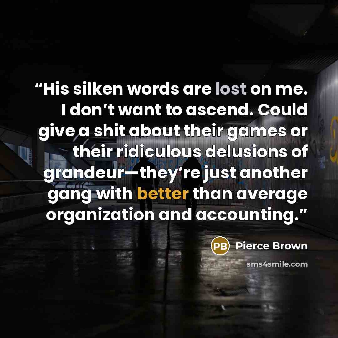 “His silken words are lost on me. I don’t want to ascend. Could give a shit about their games or their ridiculous delusions of grandeur—they’re just another gang with better than average organization and accounting.” quote by Pierce Brown