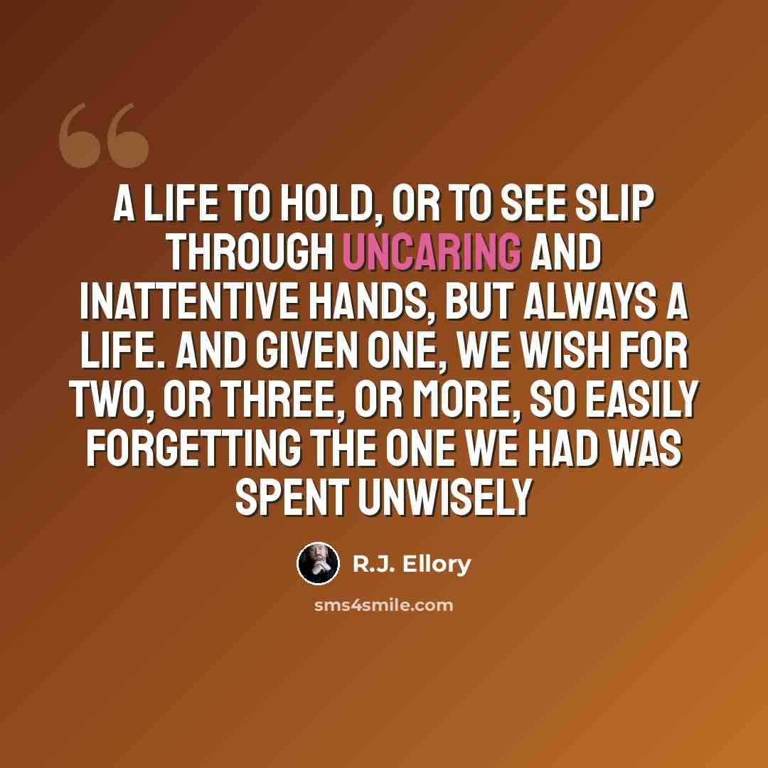 “A life to hold, or to see slip through uncaring and inattentive hands, but always a life. And given one, we wish for two, or three, or more, so easily forgetting the one we had was spent unwisely” quote by R.J. Ellory