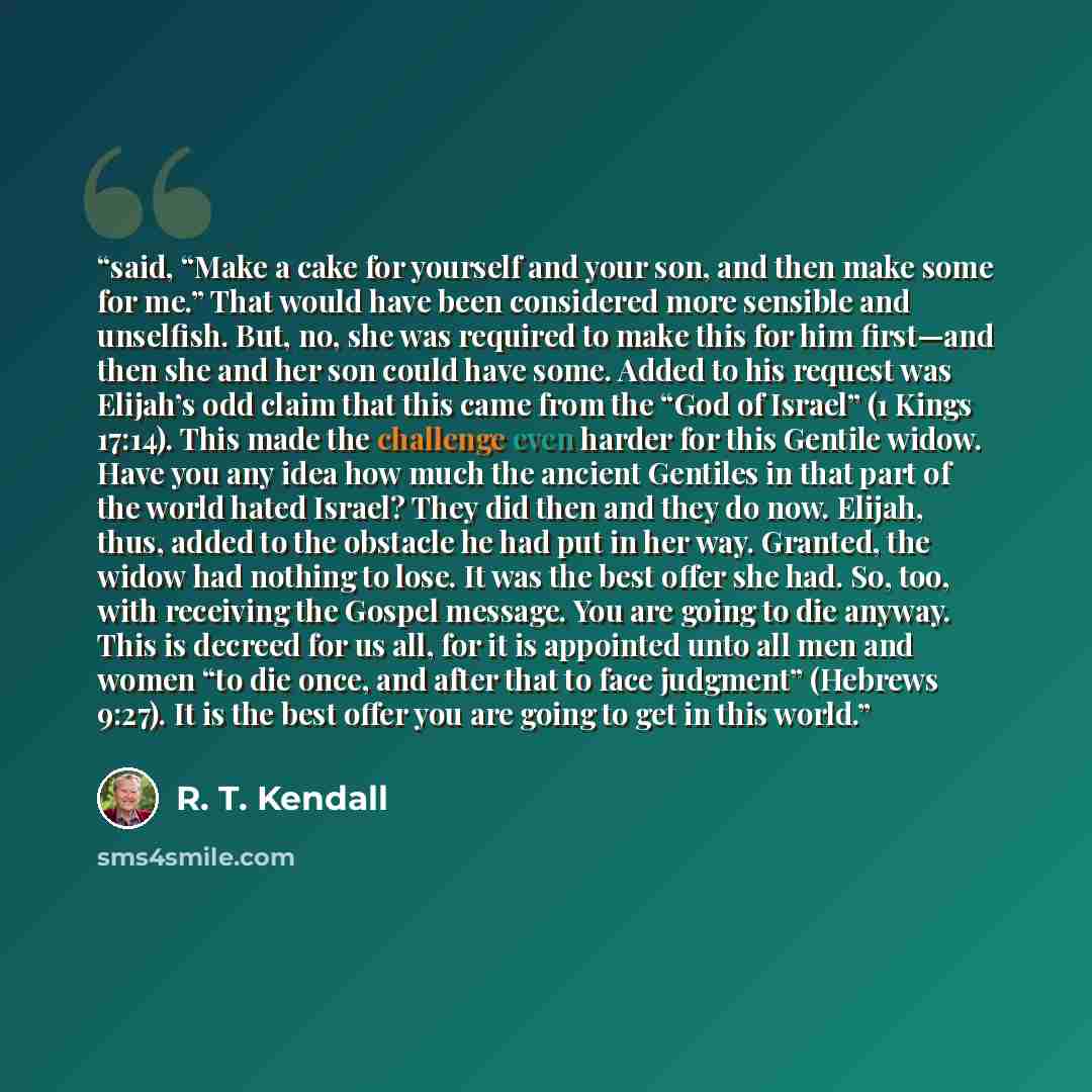“said, “Make a cake for yourself and your son, and then make some for me.” That would have been considered more sensible and unselfish. But, no, she was required to make this for him first—and then she and her son could have some. Added to his request was Elijah’s odd claim that this came from the…” quote by R. T. Kendall