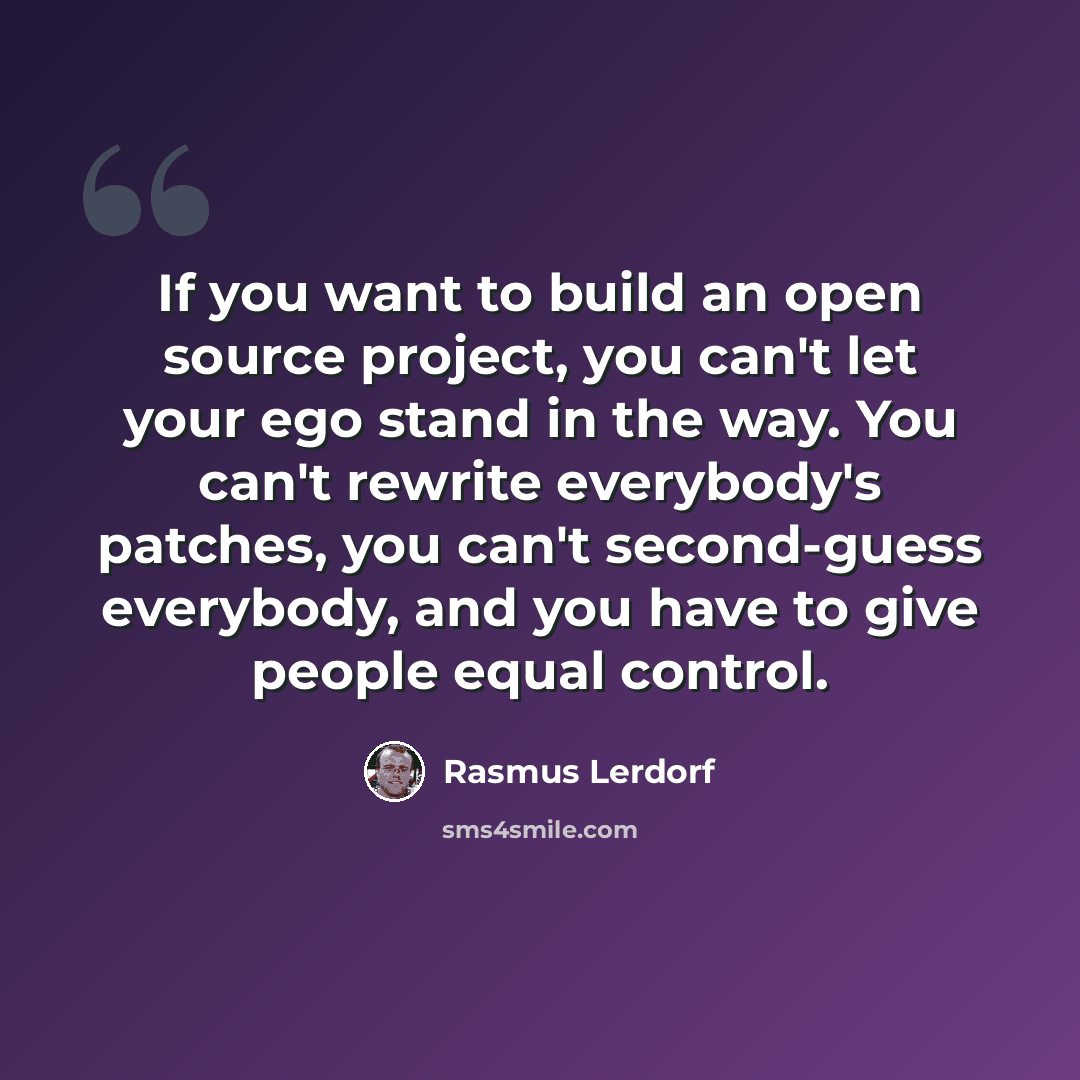 “If you want to build an open source project, you can't let your ego stand in the way. You can't rewrite everybody's patches, you can't second-guess everybody, and you have to give people equal control.” quote by Rasmus Lerdorf