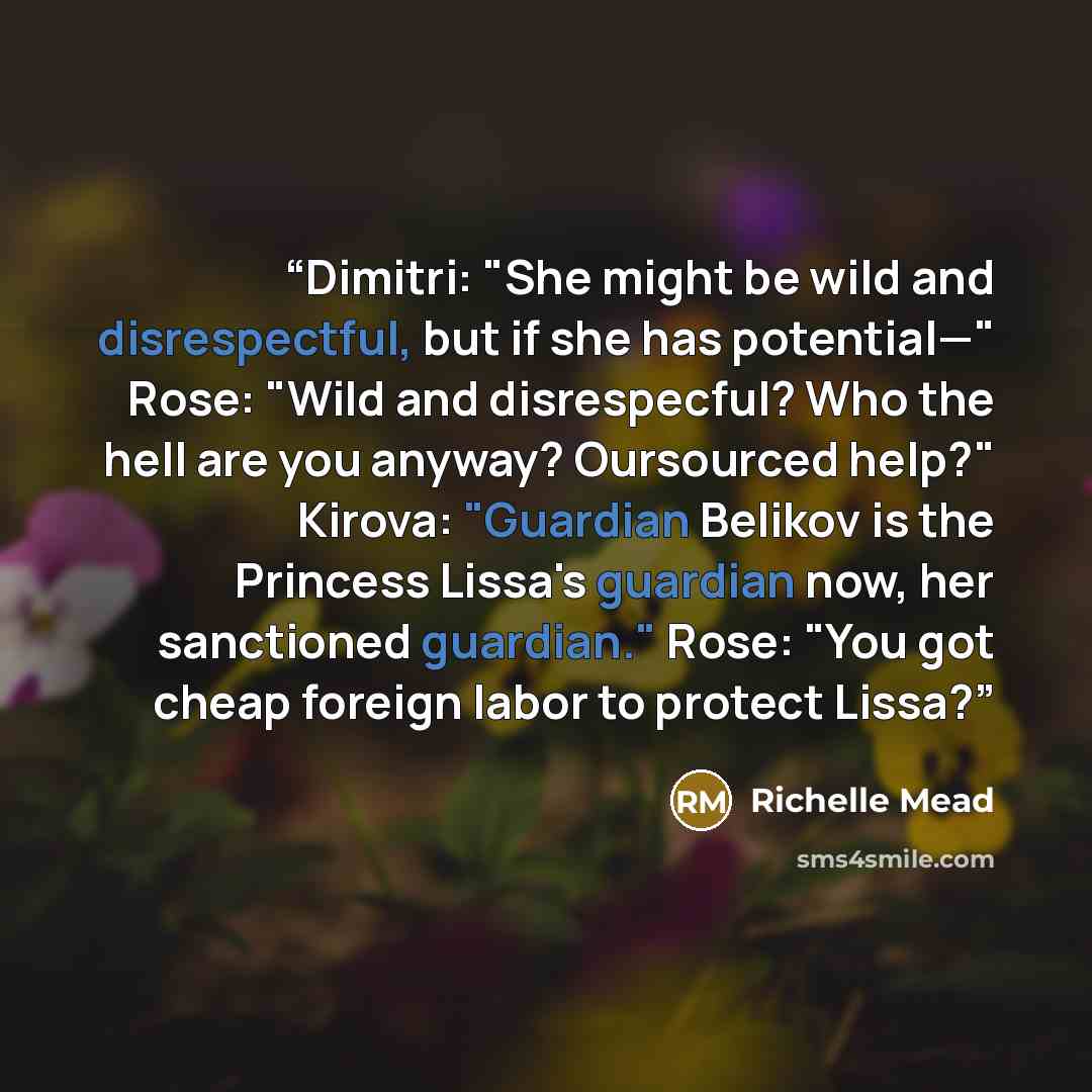 “Dimitri: "She might be wild and disrespectful, but if she has potential—" Rose: "Wild and disrespecful? Who the hell are you anyway? Oursourced help?" Kirova: "Guardian Belikov is the Princess Lissa's guardian now, her sanctioned guardian." Rose: "You got cheap foreign labor to protect Lissa?” quote by Richelle Mead