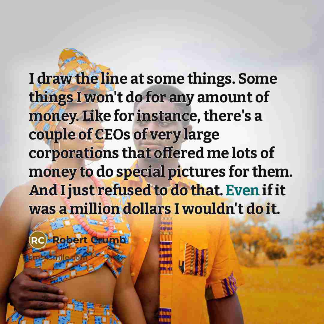 “I draw the line at some things. Some things I won't do for any amount of money. Like for instance, there's a couple of CEOs of very large corporations that offered me lots of money to do special pictures for them. And I just refused to do that. Even if it was a million dollars I wouldn't do it.” quote by Robert Crumb