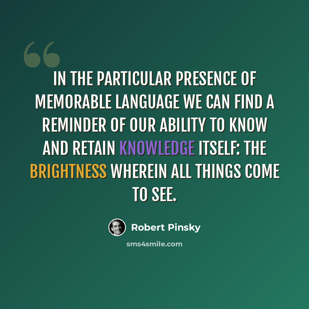 “In the particular presence of memorable language we can find a reminder of our ability to know and retain knowledge itself: the brightness wherein all things come to see.” quote by Robert Pinsky