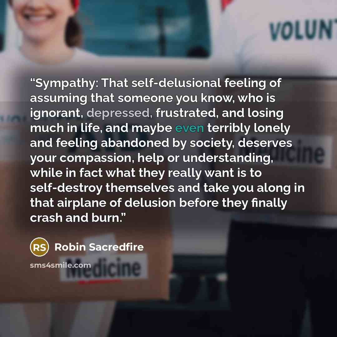“Sympathy: That self-delusional feeling of assuming that someone you know, who is ignorant, depressed, frustrated, and losing much in life, and maybe even terribly lonely and feeling abandoned by society, deserves your compassion, help or understanding, while in fact what they really want is to…” quote by Robin Sacredfire