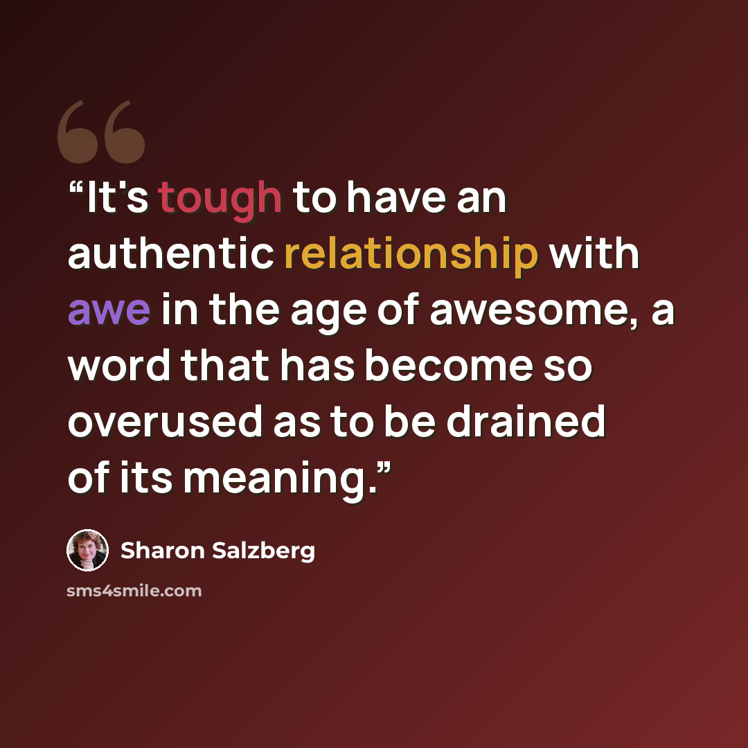 “It's tough to have an authentic relationship with awe in the age of awesome, a word that has become so overused as to be drained of its meaning.” quote by Sharon Salzberg