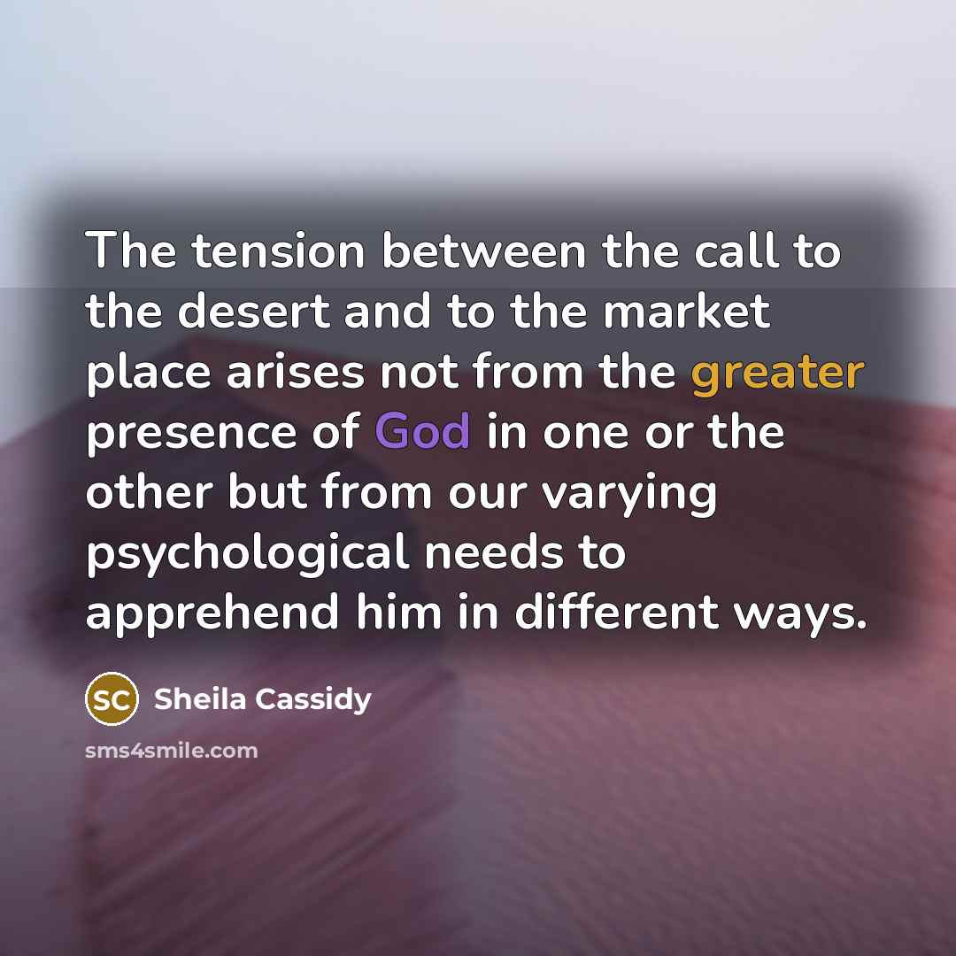 “The tension between the call to the desert and to the market place arises not from the greater presence of God in one or the other but from our varying psychological needs to apprehend him in different ways.” quote by Sheila Cassidy