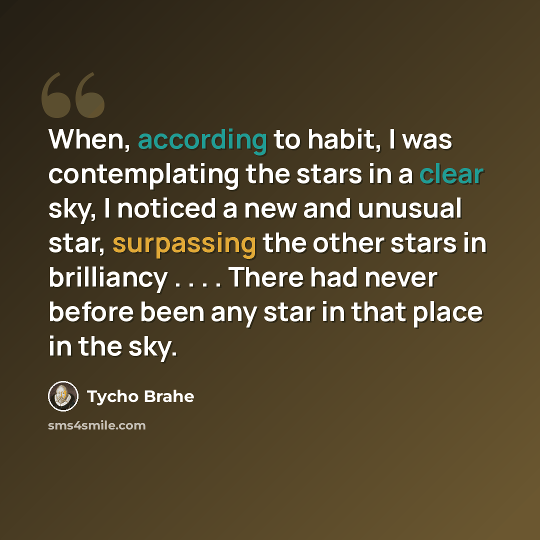 “When, according to habit, I was contemplating the stars in a clear sky, I noticed a new and unusual star, surpassing the other stars in brilliancy . . . . There had never before been any star in that place in the sky.” quote by Tycho Brahe