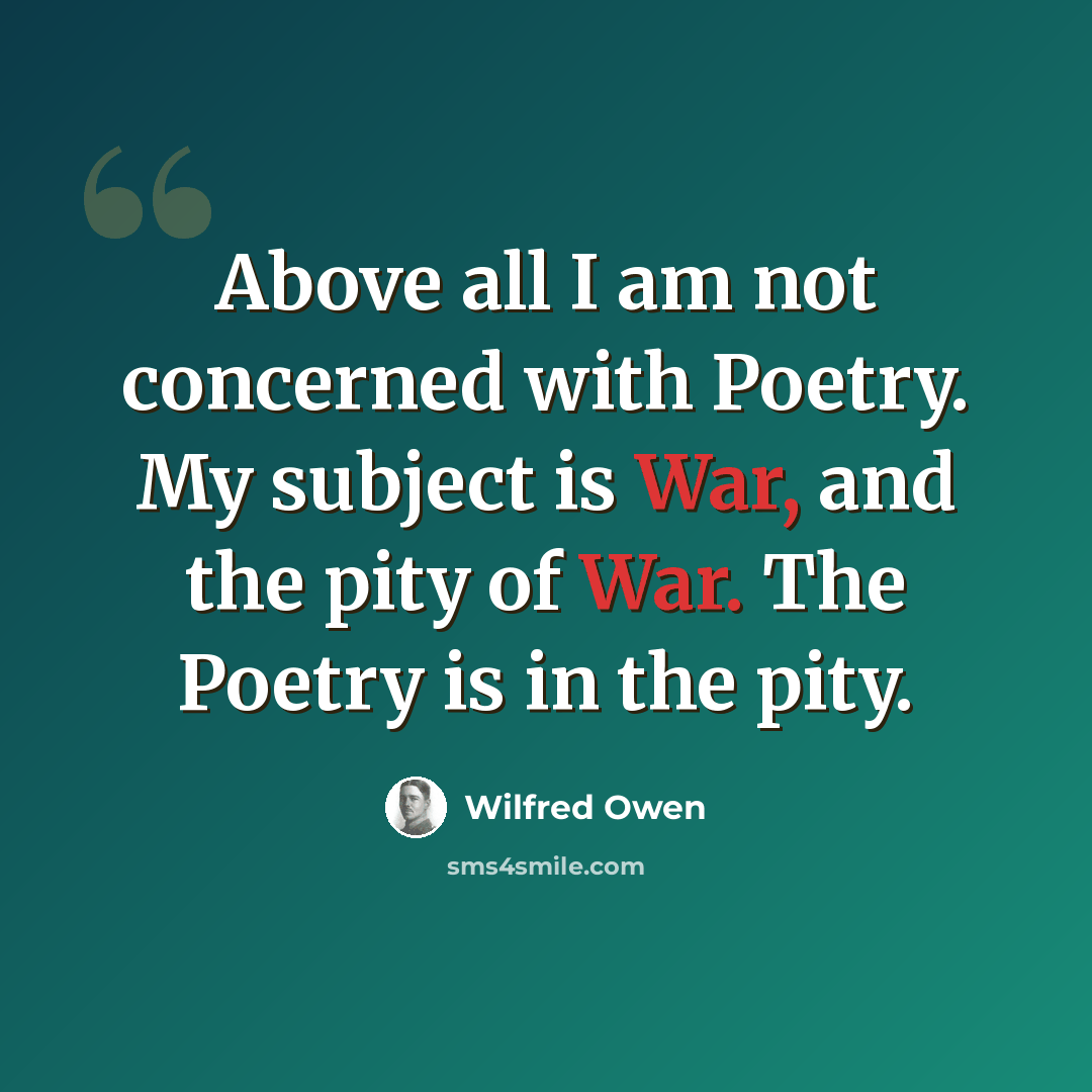 “Above all I am not concerned with Poetry. My subject is War, and the pity of War. The Poetry is in the pity.” quote by Wilfred Owen