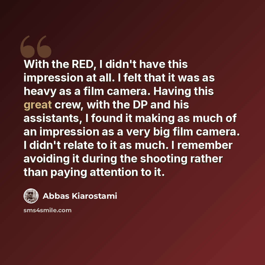 “With the RED, I didn't have this impression at all. I felt that it was as heavy as a film camera. Having this great crew, with the DP and his assistants, I found it making as much of an impression as a very big film camera. I didn't relate to it as much. I remember avoiding it during the shooting…” quote by Abbas Kiarostami