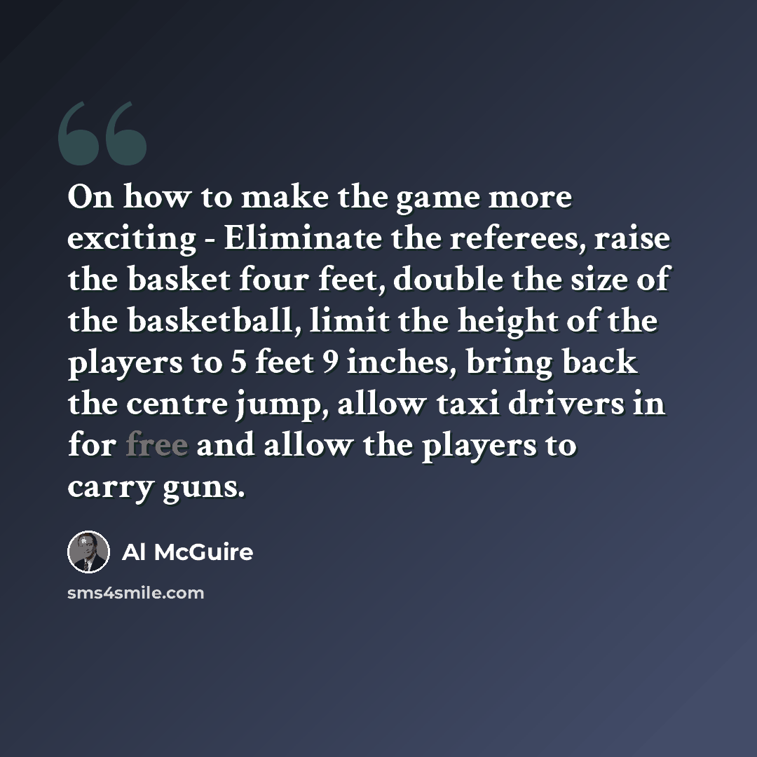 “On how to make the game more exciting - Eliminate the referees, raise the basket four feet, double the size of the basketball, limit the height of the players to 5 feet 9 inches, bring back the centre jump, allow taxi drivers in for free and allow the players to carry guns.” quote by Al McGuire