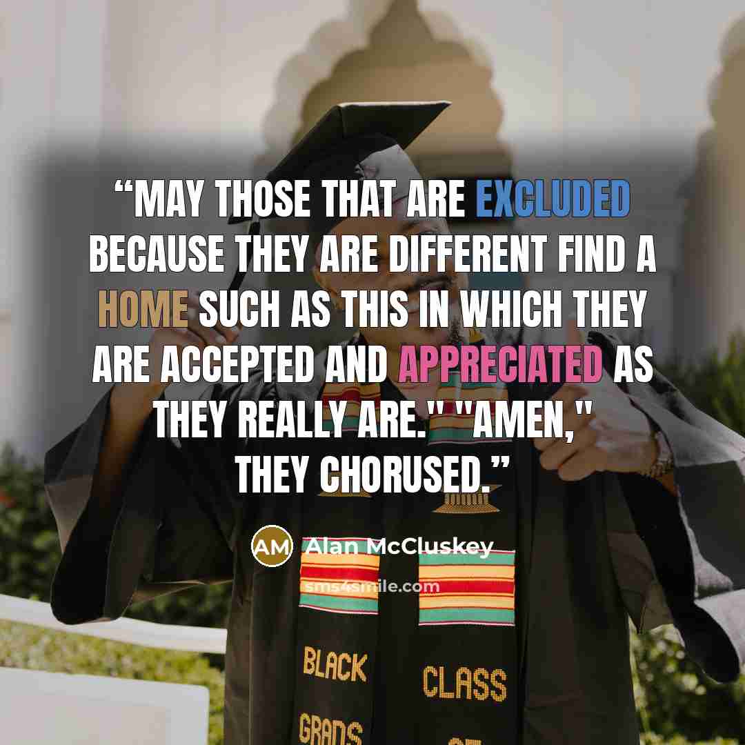 “May those that are excluded because they are different find a home such as this in which they are accepted and appreciated as they really are." "Amen," they chorused.” quote by Alan McCluskey