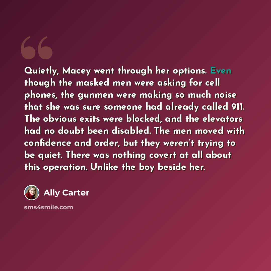 “Quietly, Macey went through her options. Even though the masked men were asking for cell phones, the gunmen were making so much noise that she was sure someone had already called 911. The obvious exits were blocked, and the elevators had no doubt been disabled. The men moved with confidence and…” quote by Ally Carter