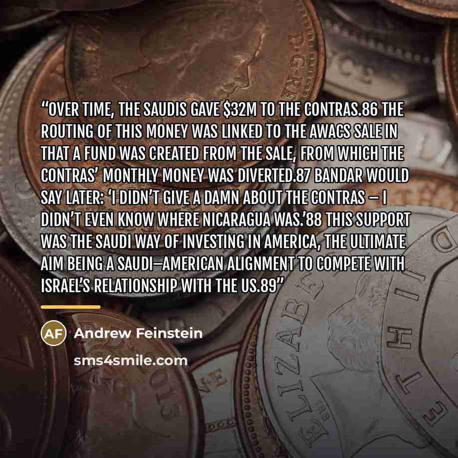 “Over time, the Saudis gave $32m to the Contras.86 The routing of this money was linked to the AWACS sale in that a fund was created from the sale, from which the Contras’ monthly money was diverted.87 Bandar would say later: ‘I didn’t give a damn about the Contras – I didn’t even know where…” quote by Andrew Feinstein