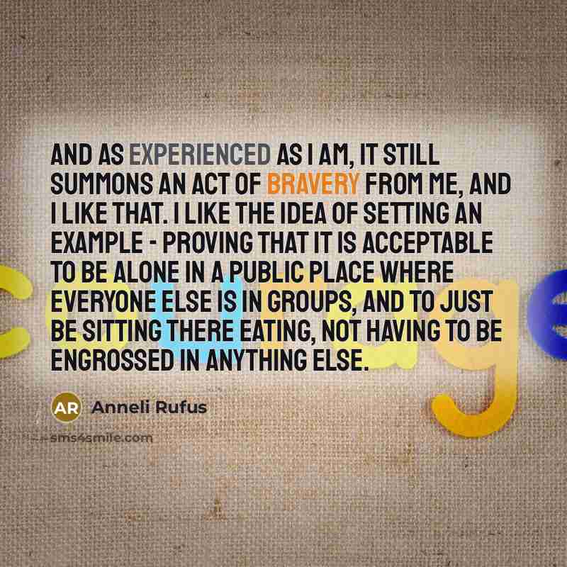 “And as experienced as I am, it still summons an act of bravery from me, and I like that. I like the idea of setting an example - proving that it is acceptable to be alone in a public place where everyone else is in groups, and to just be sitting there eating, not having to be engrossed in anything…” quote by Anneli Rufus