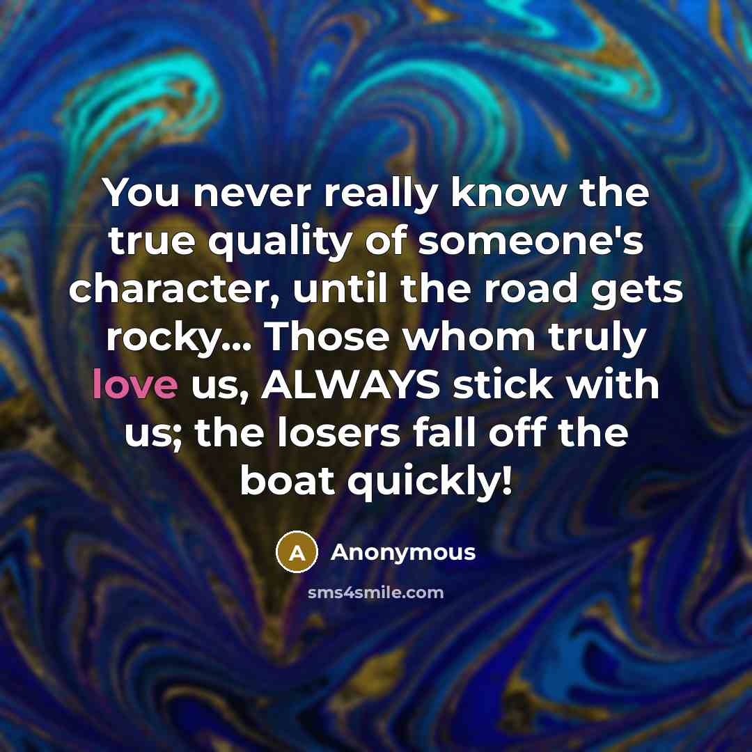 “You never really know the true quality of someone's character, until the road gets rocky... Those whom truly love us, ALWAYS stick with us; the losers fall off the boat quickly!” quote by Anonymous