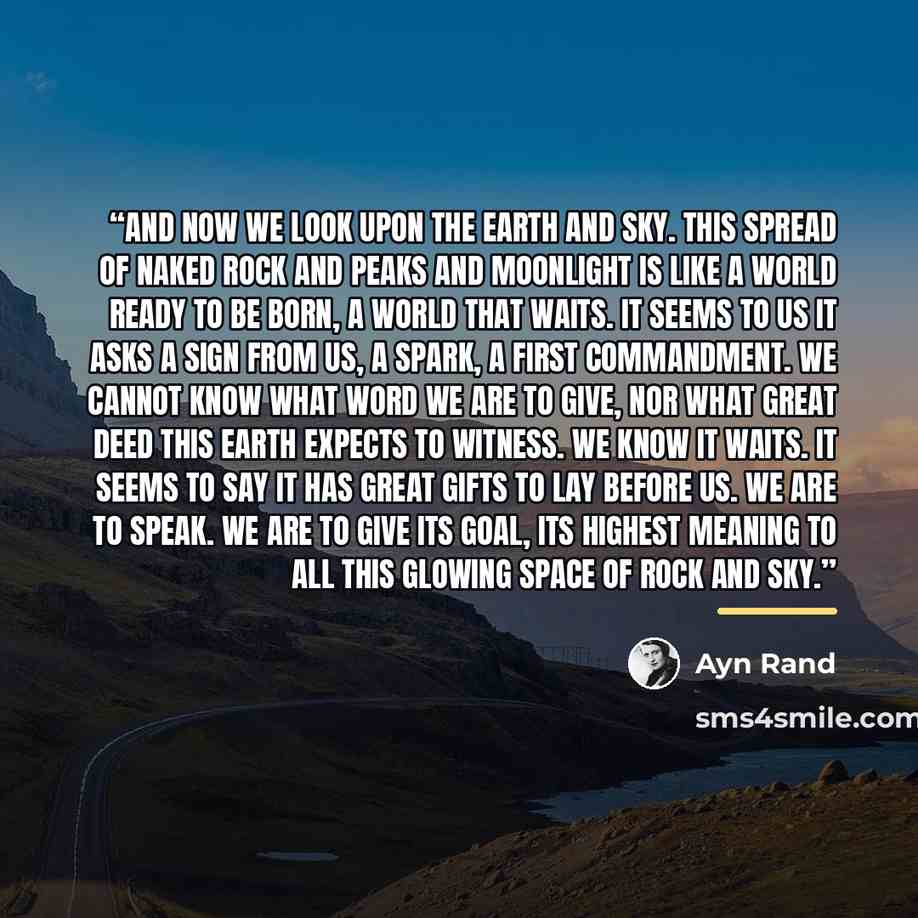 “And now we look upon the earth and sky. This spread of naked rock and peaks and moonlight is like a world ready to be born, a world that waits. It seems to us it asks a sign from us, a spark, a first commandment. We cannot know what word we are to give, nor what great deed this earth expects to…” quote by Ayn Rand