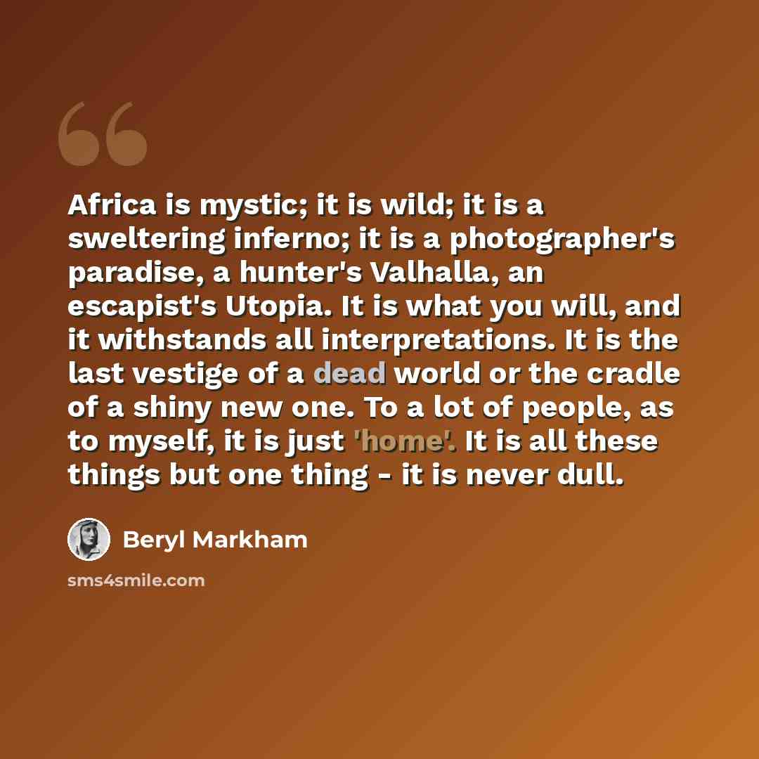 “Africa is mystic; it is wild; it is a sweltering inferno; it is a photographer's paradise, a hunter's Valhalla, an escapist's Utopia. It is what you will, and it withstands all interpretations. It is the last vestige of a dead world or the cradle of a shiny new one. To a lot of people, as to…” quote by Beryl Markham