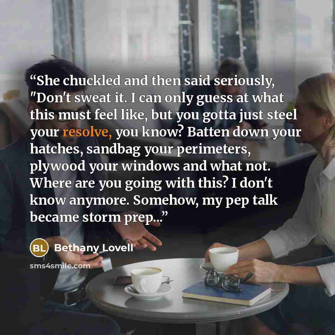 “She chuckled and then said seriously, "Don't sweat it. I can only guess at what this must feel like, but you gotta just steel your resolve, you know? Batten down your hatches, sandbag your perimeters, plywood your windows and what not. Where are you going with this? I don't know anymore. Somehow…” quote by Bethany Lovell