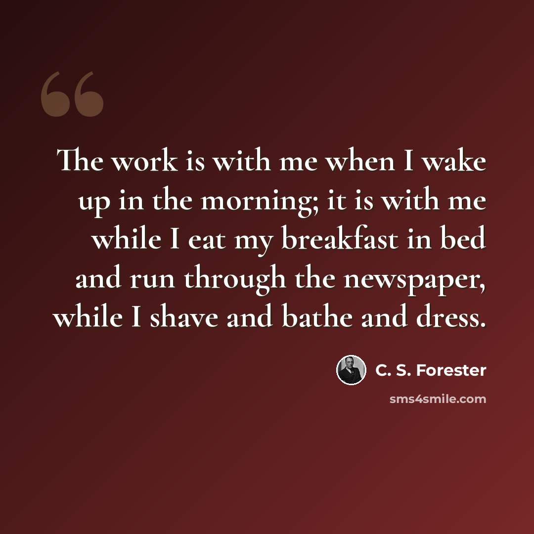 “The work is with me when I wake up in the morning; it is with me while I eat my breakfast in bed and run through the newspaper, while I shave and bathe and dress.” quote by C. S. Forester