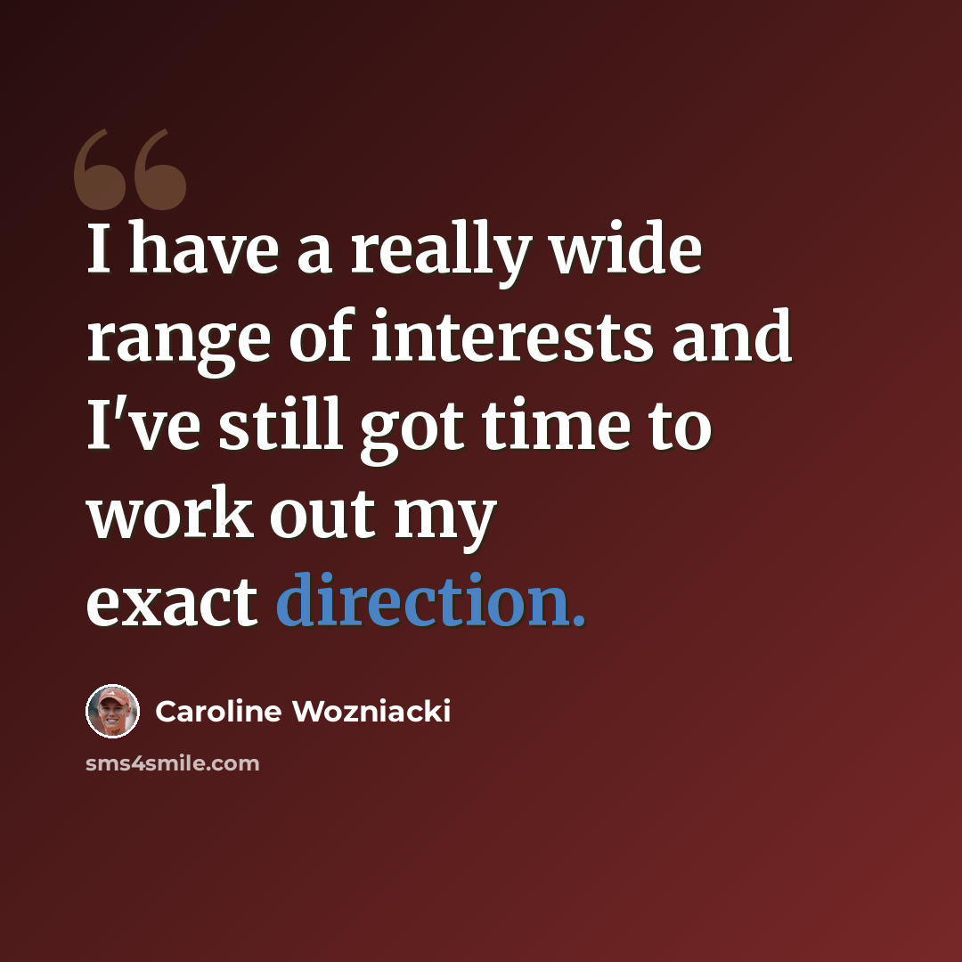 “I have a really wide range of interests and I've still got time to work out my exact direction.” quote by Caroline Wozniacki