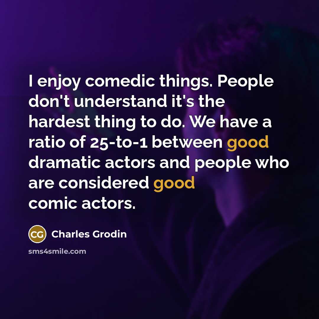 “I enjoy comedic things. People don't understand it's the hardest thing to do. We have a ratio of 25-to-1 between good dramatic actors and people who are considered good comic actors.” quote by Charles Grodin