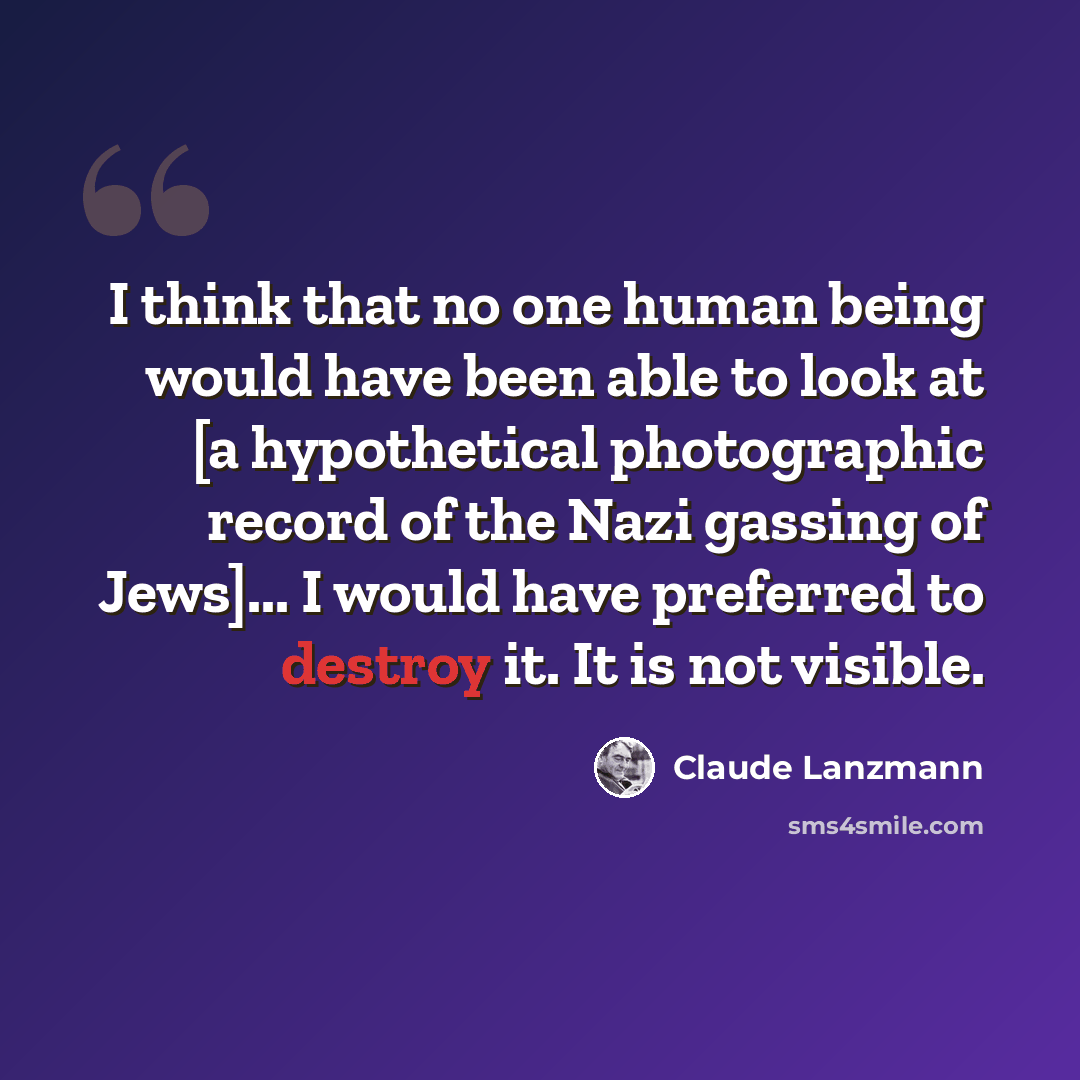 “I think that no one human being would have been able to look at [a hypothetical photographic record of the Nazi gassing of Jews]... I would have preferred to destroy it. It is not visible.” quote by Claude Lanzmann