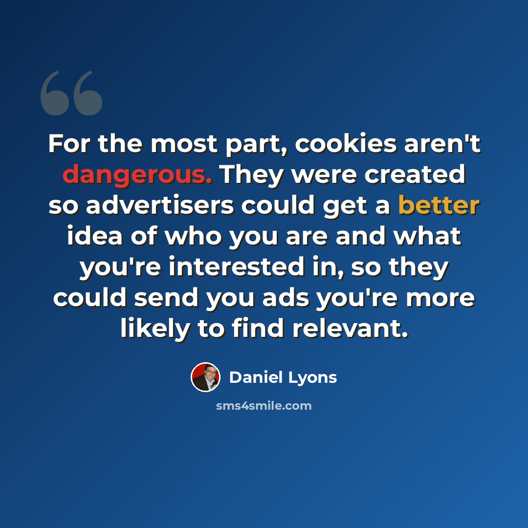 “For the most part, cookies aren't dangerous. They were created so advertisers could get a better idea of who you are and what you're interested in, so they could send you ads you're more likely to find relevant.” quote by Daniel Lyons