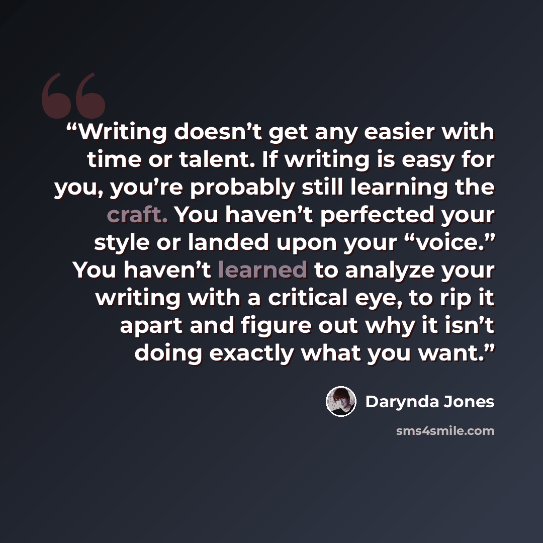 “Writing doesn’t get any easier with time or talent. If writing is easy for you, you’re probably still learning the craft. You haven’t perfected your style or landed upon your “voice.” You haven’t learned to analyze your writing with a critical eye, to rip it apart and figure out why it isn’t doing…” quote by Darynda Jones